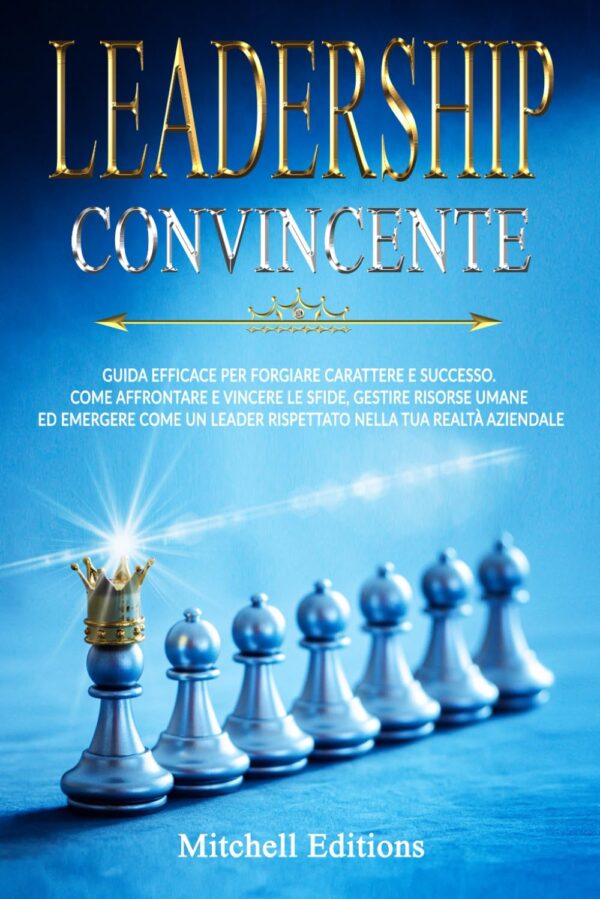 LEADERSHIP CONVINCENTE: Guida efficace per forgiare carattere e successo. Come affrontare e vincere le sfide, gestire risorse umane ed emergere come un leader rispettato nella tua realtà aziendale.